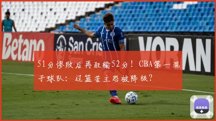 51分惨败后再狂输52分!CBA第一混子球队:辽篮苦主恐被降级?