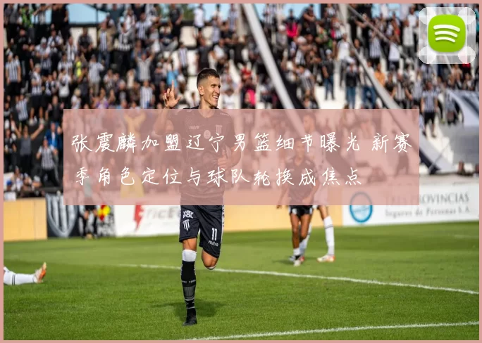 张震麟加盟辽宁男篮细节曝光 新赛季角色定位与球队轮换成焦点