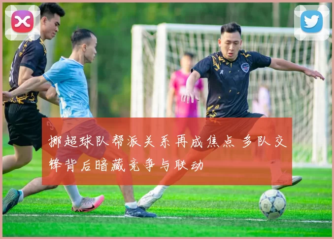 挪超球队帮派关系再成焦点 多队交锋背后暗藏竞争与联动