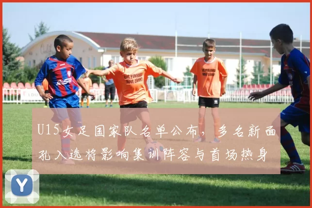 U15女足国家队名单公布，多名新面孔入选将影响集训阵容与首场热身安排