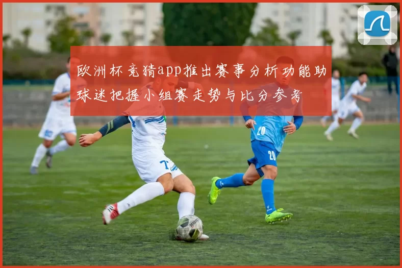 欧洲杯竞猜app推出赛事分析功能助球迷把握小组赛走势与比分参考