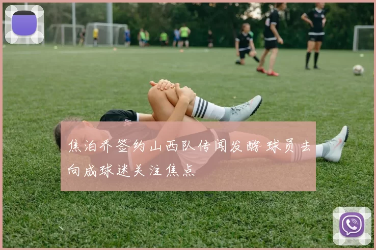 焦泊乔签约山西队传闻发酵 球员去向成球迷关注焦点